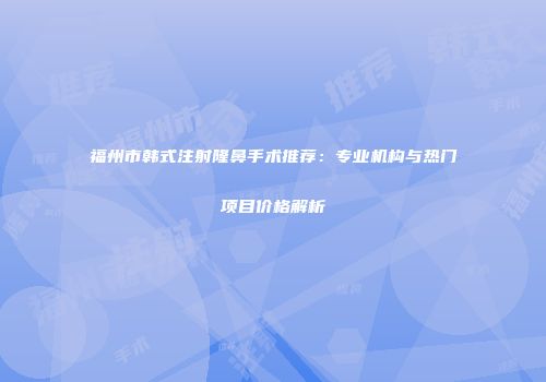 福州市韩式注射隆鼻手术推荐：专业机构与热门项目价格解析