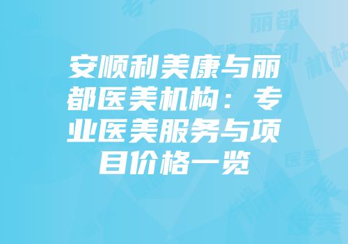安顺利美康与丽都医美机构：专业医美服务与项目价格一览
