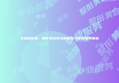 王亚楠医生：整形美容领域的翘楚与专业服务解析