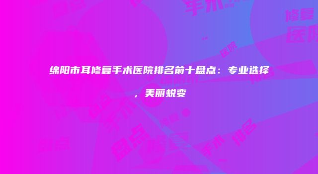 绵阳市耳修复手术医院排名前十盘点：专业选择，美丽蜕变