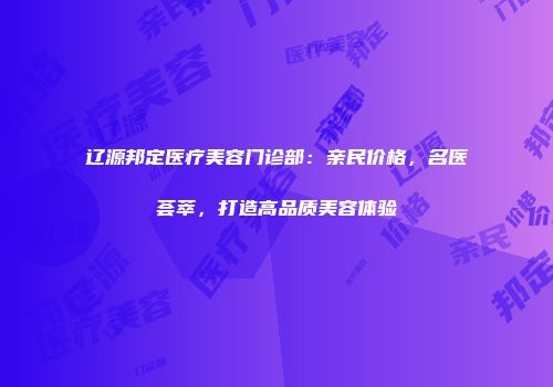 辽源邦定医疗美容门诊部：亲民价格，名医荟萃，打造高品质美容体验