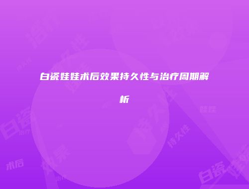白瓷娃娃术后效果持久性与治疗周期解析