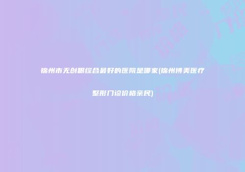 锦州市无创眼综合最好的医院是哪家(锦州博美医疗整形门诊价格亲民)
