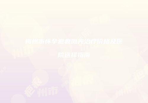 梅州市怀孕疤痕激光治疗价格及医院选择指南