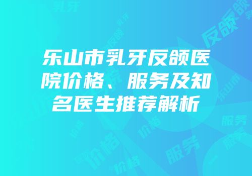 乐山市乳牙反颌医院价格、服务及知名医生推荐解析