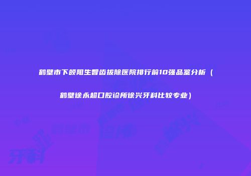 鹤壁市下颌阻生智齿拔除医院排行前10强品鉴分析（鹤壁徐永超口腔诊所徐兴牙科比较专业）