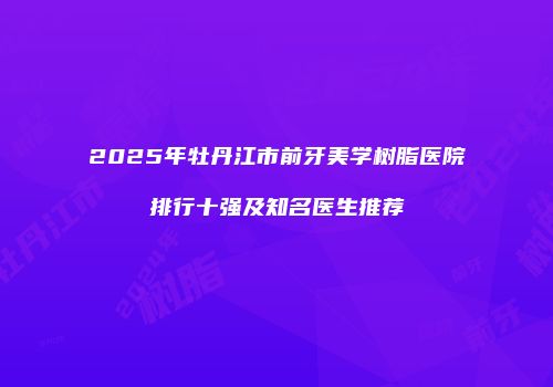 2025年牡丹江市前牙美学树脂医院排行十强及知名医生推荐