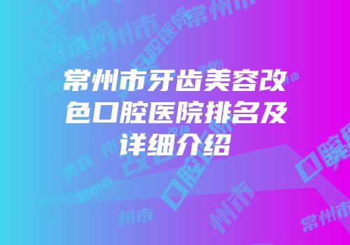 常州市牙齿美容改色口腔医院排名及详细介绍