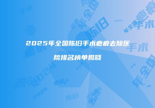 2025年全国陈旧手术疤痕去除医院排名榜单揭晓