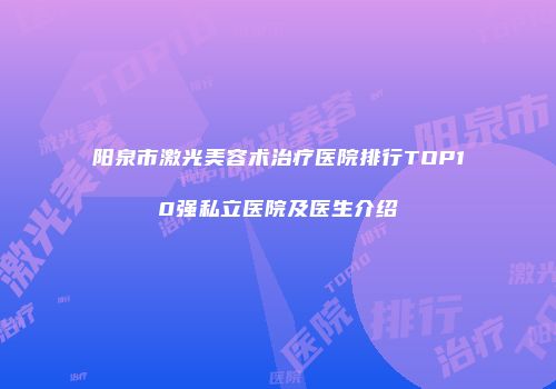 阳泉市激光美容术治疗医院排行TOP10强私立医院及医生介绍