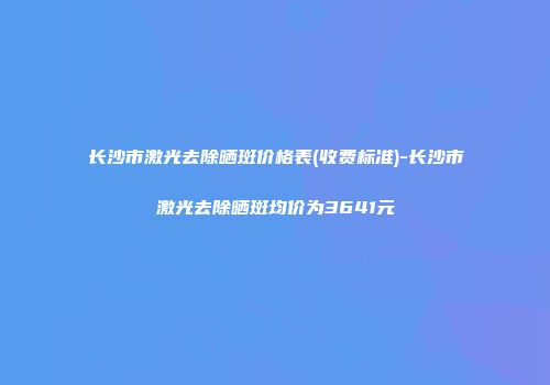 长沙市激光去除晒斑价格表(收费标准)-长沙市激光去除晒斑均价为3641元