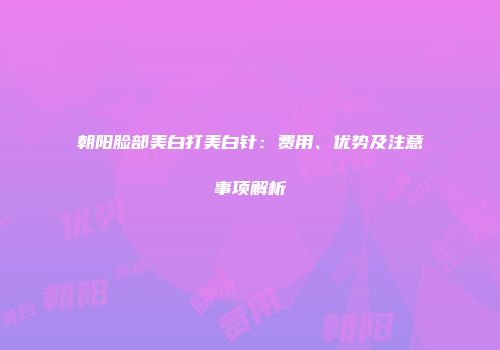 朝阳脸部美白打美白针：费用、优势及注意事项解析
