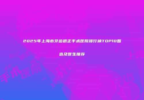2025年上海市牙齿矫正手术医院排行榜TOP10甄选及医生推荐