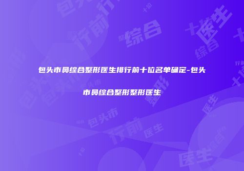 包头市鼻综合整形医生排行前十位名单确定-包头市鼻综合整形整形医生