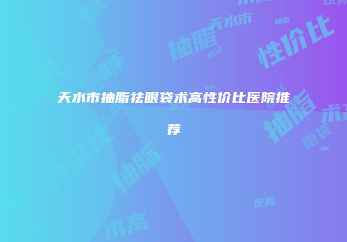 天水市抽脂祛眼袋术高性价比医院推荐