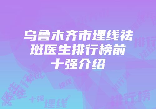 乌鲁木齐市埋线祛斑医生排行榜前十强介绍