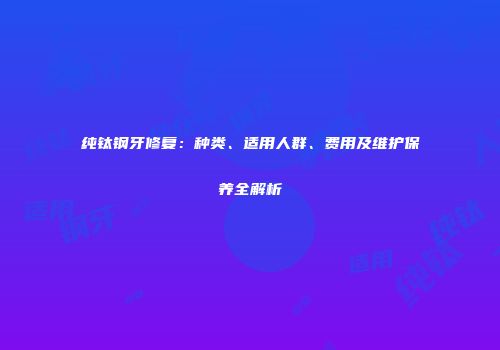 纯钛钢牙修复：种类、适用人群、费用及维护保养全解析