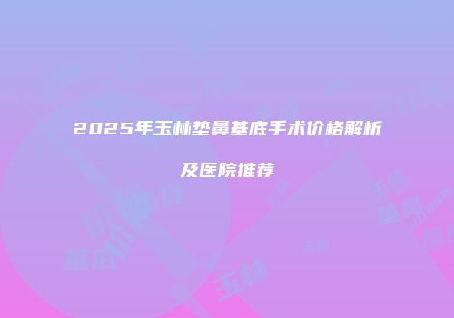 2025年玉林垫鼻基底手术价格解析及医院推荐