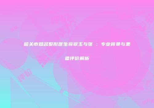 韶关市知名整形医生蒋翠玉与张玥：专业背景与患者评价解析