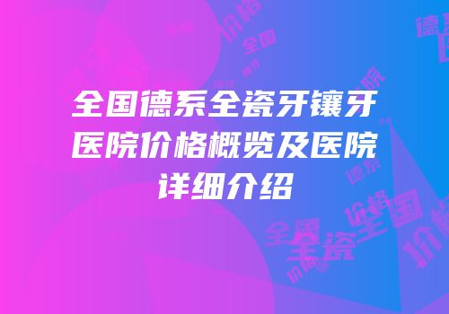 全国德系全瓷牙镶牙医院价格概览及医院详细介绍