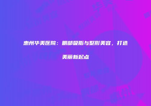 惠州华美医院：眼部吸脂与整形美容，打造美丽新起点
