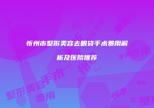 忻州市整形美容去眼袋手术费用解析及医院推荐