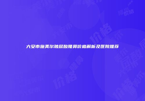 六安市施美尔玻尿酸隆鼻价格解析及医院推荐