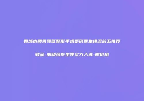 晋城市颧骨降低整形手术整形医生排名前五推荐收藏-胡晓荣医生等实力入选-附价格