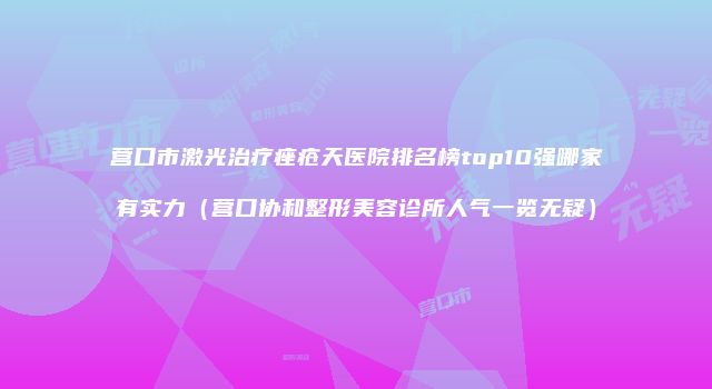 营口市激光治疗痤疮天医院排名榜top10强哪家有实力（营口协和整形美容诊所人气一览无疑）