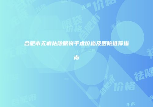 合肥市无痕祛除眼袋手术价格及医院推荐指南