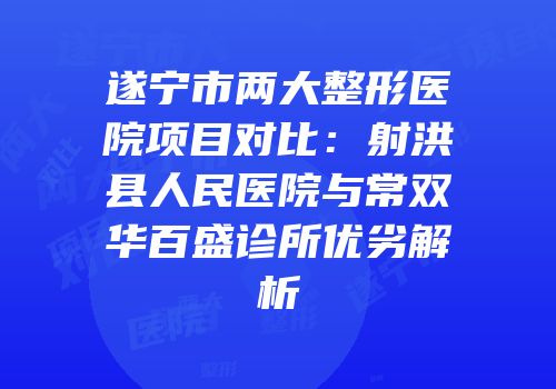 遂宁市两大整形医院项目对比：射洪县人民医院与常双华百盛诊所优劣解析
