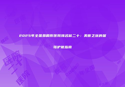 2025年全国鼻畸形医院排名前二十：美丽之旅的保驾护航指南
