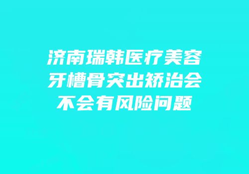 济南瑞韩医疗美容牙槽骨突出矫治会不会有风险问题
