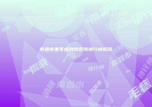 南昌市黑毛痣消除医院排行榜揭晓