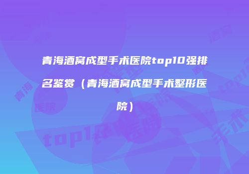 青海酒窝成型手术医院top10强排名鉴赏（青海酒窝成型手术整形医院）