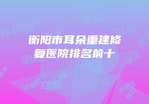 衡阳市耳朵重建修复医院排名前十