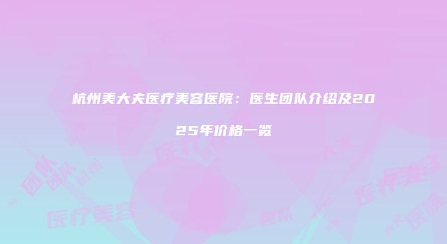 杭州美大夫医疗美容医院：医生团队介绍及2025年价格一览