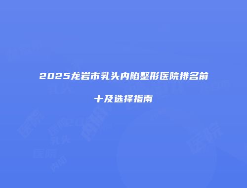 2025龙岩市乳头内陷整形医院排名前十及选择指南