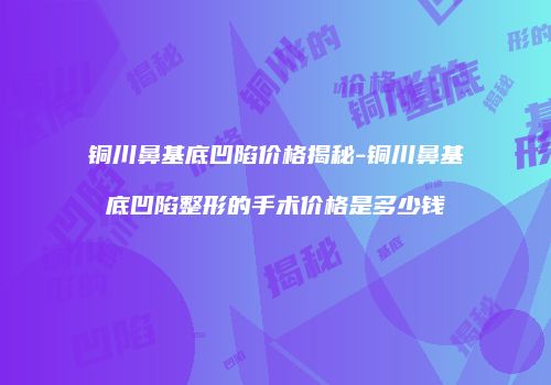 铜川鼻基底凹陷价格揭秘-铜川鼻基底凹陷整形的手术价格是多少钱