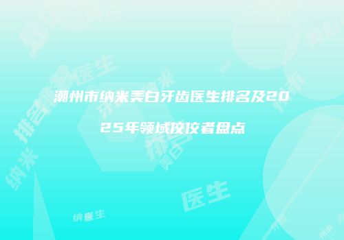 潮州市纳米美白牙齿医生排名及2025年领域佼佼者盘点