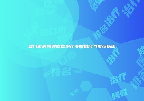 营口市唇腭裂修复治疗医院排名与推荐指南