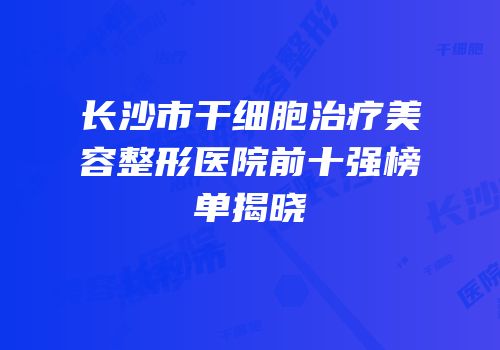 长沙市干细胞治疗美容整形医院前十强榜单揭晓