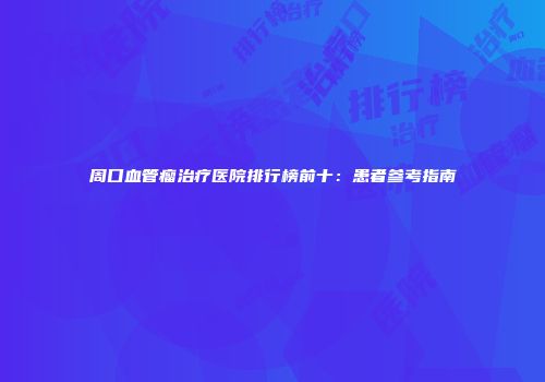 周口血管瘤治疗医院排行榜前十：患者参考指南