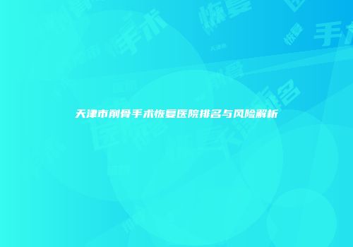 天津市削骨手术恢复医院排名与风险解析