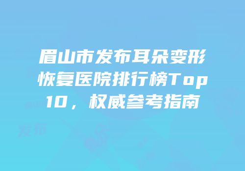 眉山市发布耳朵变形恢复医院排行榜Top10，权威参考指南