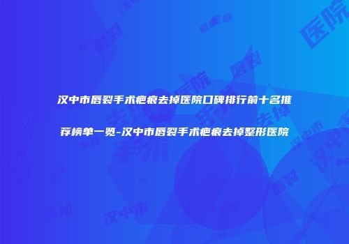 汉中市唇裂手术疤痕去掉医院口碑排行前十名推荐榜单一览-汉中市唇裂手术疤痕去掉整形医院