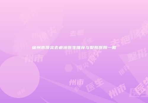 宿州市顶尖去疤液医生推荐与整形医院一览