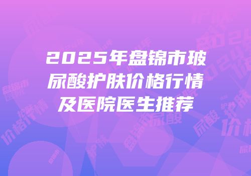 2025年盘锦市玻尿酸护肤价格行情及医院医生推荐