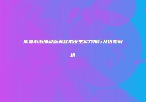 成都市面部吸脂美容术医生实力排行及价格解析