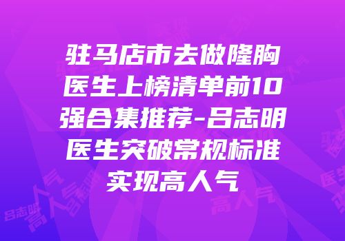 驻马店市去做隆胸医生上榜清单前10强合集推荐-吕志明医生突破常规标准实现高人气